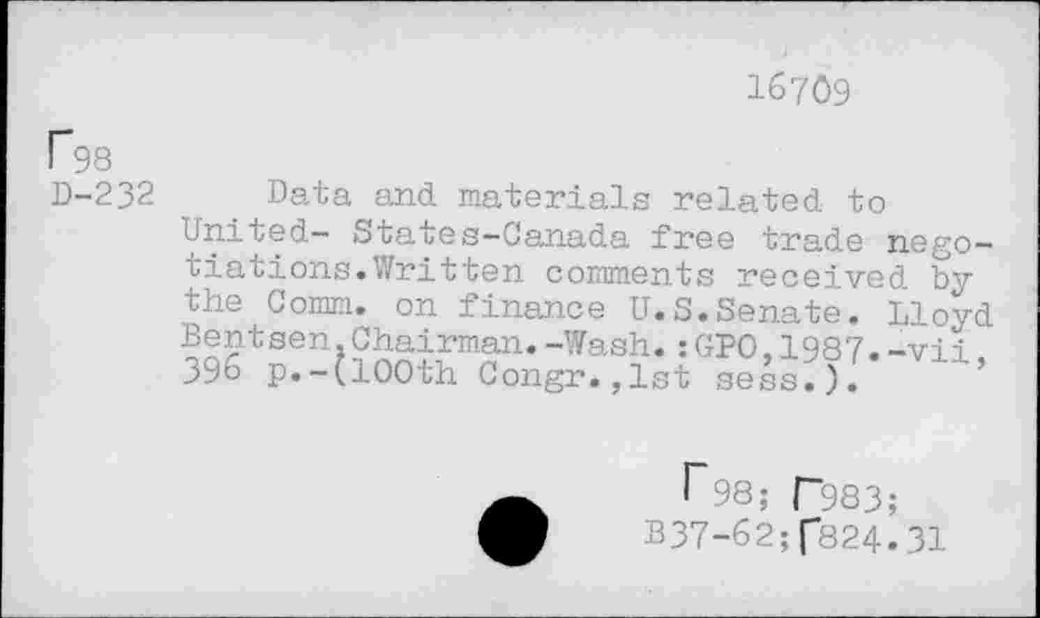 ﻿16709
P98 D-232
Data and materials related to United— States—Canada free trade negotiations. Written comments received by the Comm, on finance U.S.Senate. Lloyd Bentsen,Chairman.-Wash.:GPO,1987.-vii 396 p.-(100th Congr.,lst sess.). ’
I"98; P983;
B37-62;f824.31